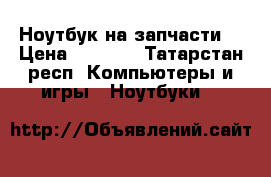 Ноутбук на запчасти  › Цена ­ 3 000 - Татарстан респ. Компьютеры и игры » Ноутбуки   
